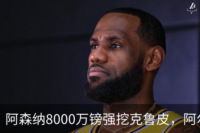 阿森纳8000万镑强挖克鲁皮，阿尔特塔冬窗补强锋线